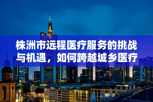 株洲市远程医疗服务的挑战与机遇，如何跨越城乡医疗鸿沟？
