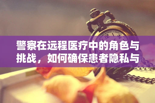 警察在远程医疗中的角色与挑战，如何确保患者隐私与安全？