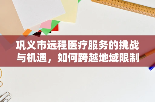 巩义市远程医疗服务的挑战与机遇，如何跨越地域限制，实现医疗资源均衡？