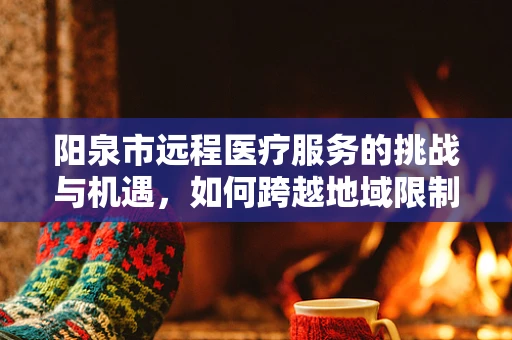 阳泉市远程医疗服务的挑战与机遇，如何跨越地域限制，实现医疗资源均衡？