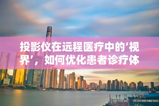 投影仪在远程医疗中的‘视界’，如何优化患者诊疗体验？