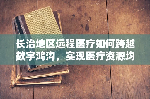 长治地区远程医疗如何跨越数字鸿沟，实现医疗资源均衡？