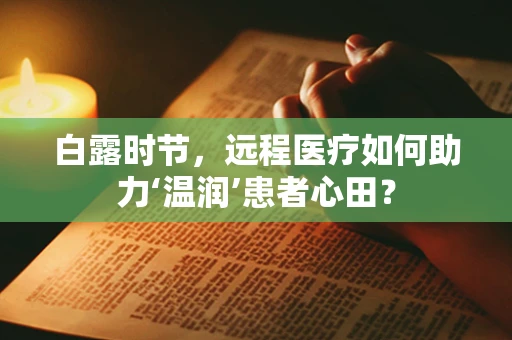 白露时节，远程医疗如何助力‘温润’患者心田？