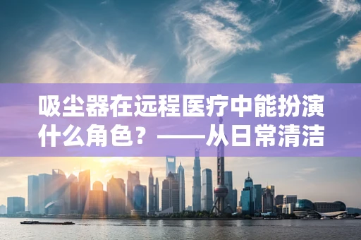吸尘器在远程医疗中能扮演什么角色？——从日常清洁到医疗设备清洁的跨界思考