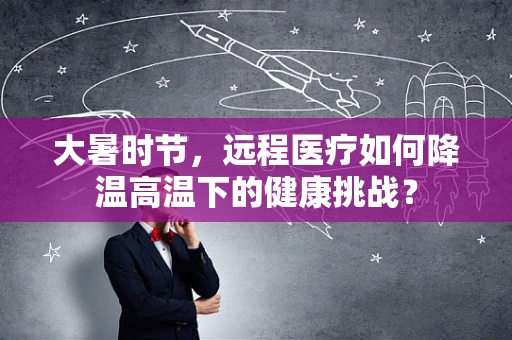 大暑时节，远程医疗如何降温高温下的健康挑战？