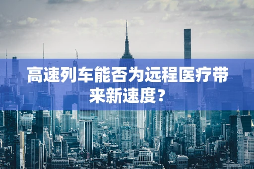 高速列车能否为远程医疗带来新速度？