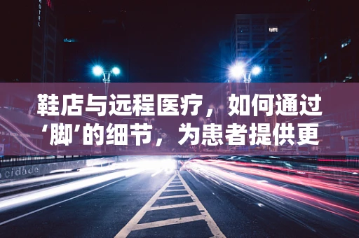 鞋店与远程医疗，如何通过‘脚’的细节，为患者提供更精准的医疗服务？