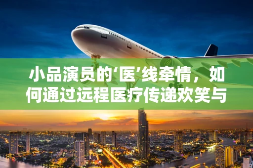 小品演员的‘医’线牵情，如何通过远程医疗传递欢笑与关怀？