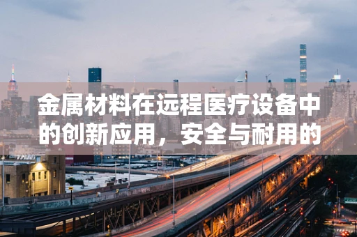 金属材料在远程医疗设备中的创新应用，安全与耐用的双重挑战？