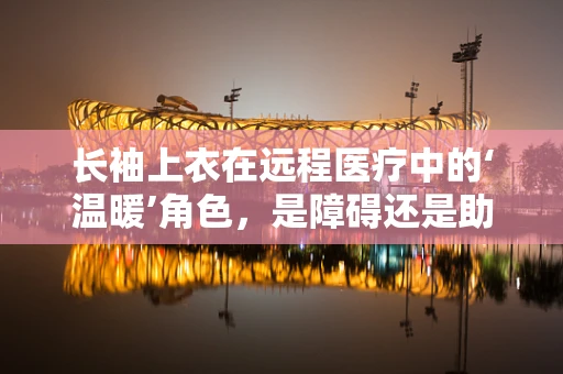 长袖上衣在远程医疗中的‘温暖’角色，是障碍还是助力？