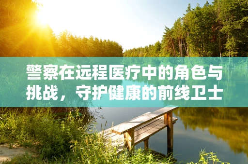 警察在远程医疗中的角色与挑战，守护健康的前线卫士？