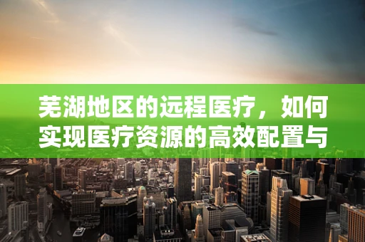 芜湖地区的远程医疗，如何实现医疗资源的高效配置与利用？