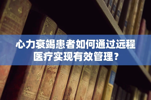 心力衰竭患者如何通过远程医疗实现有效管理？