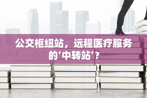 公交枢纽站，远程医疗服务的‘中转站’？