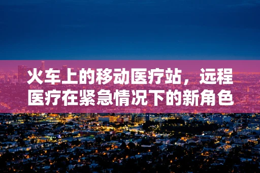 火车上的移动医疗站，远程医疗在紧急情况下的新角色？