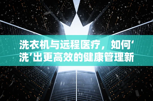 洗衣机与远程医疗，如何‘洗’出更高效的健康管理新模式？