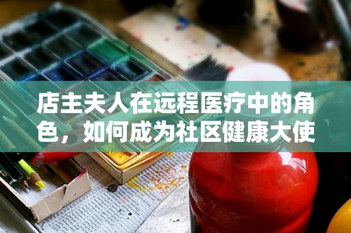 店主夫人在远程医疗中的角色，如何成为社区健康大使？
