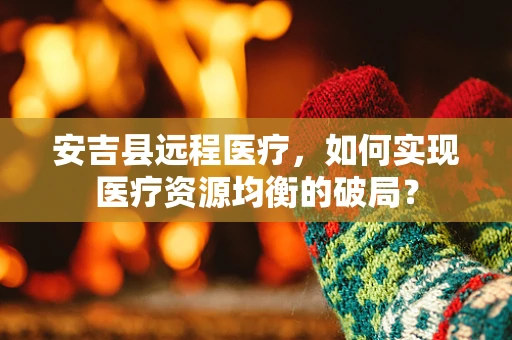 安吉县远程医疗，如何实现医疗资源均衡的破局？