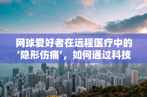 网球爱好者在远程医疗中的‘隐形伤痛’，如何通过科技守护运动健康？