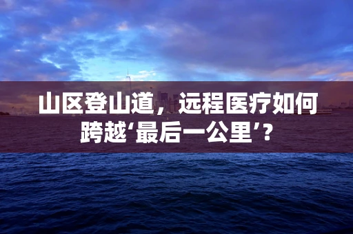 山区登山道，远程医疗如何跨越‘最后一公里’？