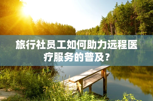 旅行社员工如何助力远程医疗服务的普及？
