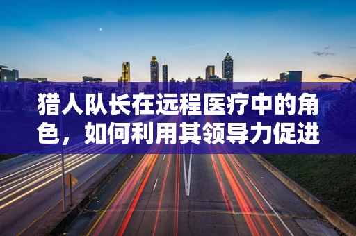 猎人队长在远程医疗中的角色，如何利用其领导力促进医疗资源均衡？