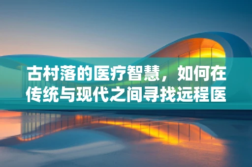 古村落的医疗智慧，如何在传统与现代之间寻找远程医疗的根脉？