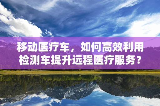 移动医疗车，如何高效利用检测车提升远程医疗服务？