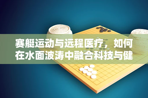 赛艇运动与远程医疗，如何在水面波涛中融合科技与健康？