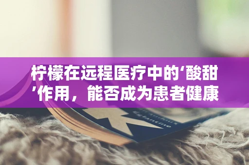 柠檬在远程医疗中的‘酸甜’作用，能否成为患者健康管理的‘小秘密’？