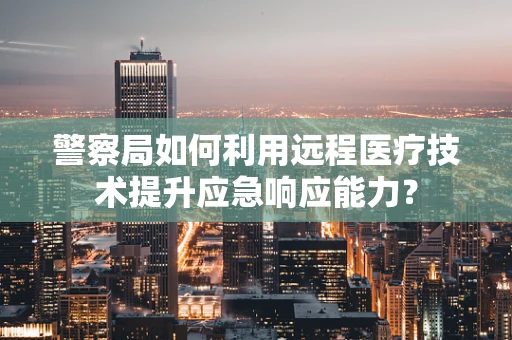 警察局如何利用远程医疗技术提升应急响应能力？