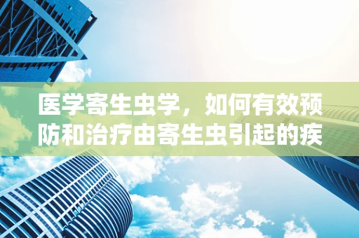 医学寄生虫学，如何有效预防和治疗由寄生虫引起的疾病？