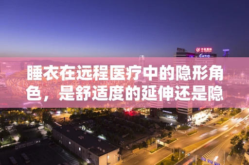 睡衣在远程医疗中的隐形角色，是舒适度的延伸还是隐私的边界？