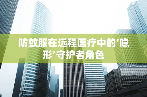 防蚊服在远程医疗中的‘隐形’守护者角色