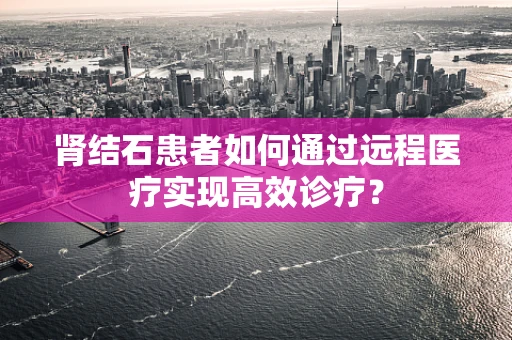肾结石患者如何通过远程医疗实现高效诊疗？
