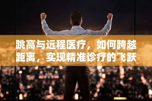 跳高与远程医疗，如何跨越距离，实现精准诊疗的飞跃？