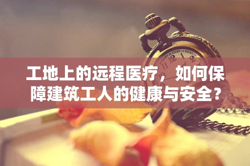 工地上的远程医疗，如何保障建筑工人的健康与安全？