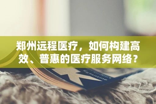 郑州远程医疗，如何构建高效、普惠的医疗服务网络？