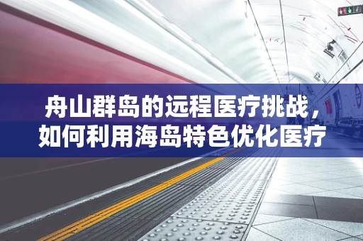 舟山群岛的远程医疗挑战，如何利用海岛特色优化医疗资源分配？