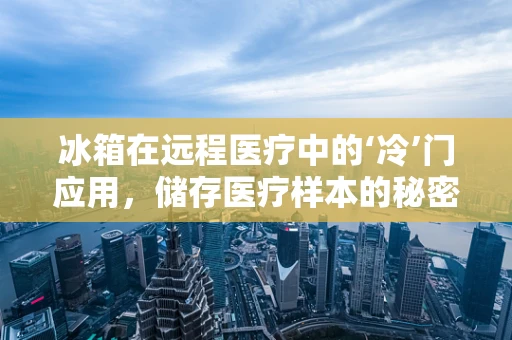 冰箱在远程医疗中的‘冷’门应用，储存医疗样本的秘密