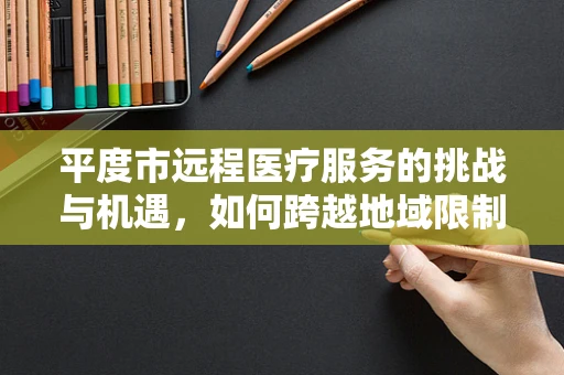 平度市远程医疗服务的挑战与机遇，如何跨越地域限制，实现医疗资源均衡？