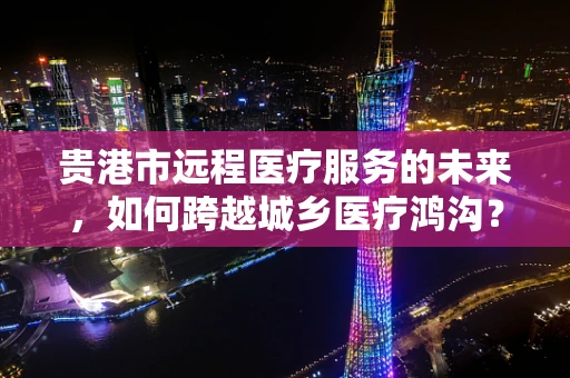 贵港市远程医疗服务的未来，如何跨越城乡医疗鸿沟？