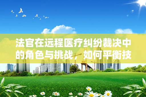 法官在远程医疗纠纷裁决中的角色与挑战，如何平衡技术公正与法律权威？