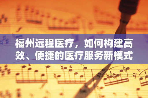 福州远程医疗，如何构建高效、便捷的医疗服务新模式？