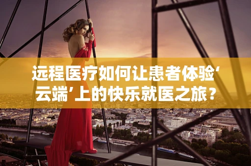 远程医疗如何让患者体验‘云端’上的快乐就医之旅？