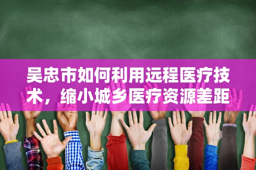 吴忠市如何利用远程医疗技术，缩小城乡医疗资源差距？