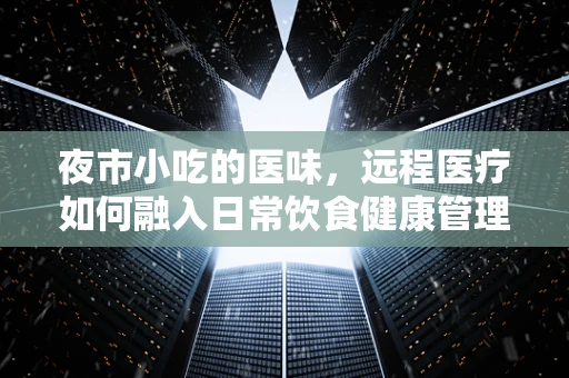 夜市小吃的医味，远程医疗如何融入日常饮食健康管理？