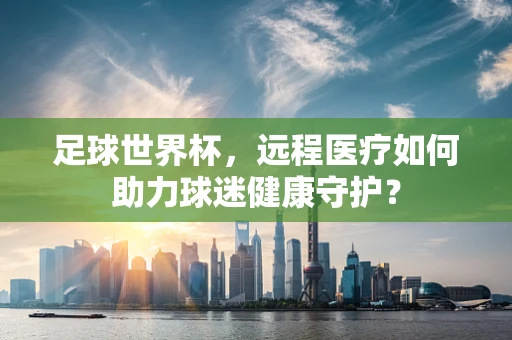 足球世界杯，远程医疗如何助力球迷健康守护？
