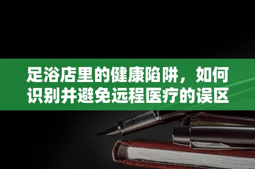 足浴店里的健康陷阱，如何识别并避免远程医疗的误区？