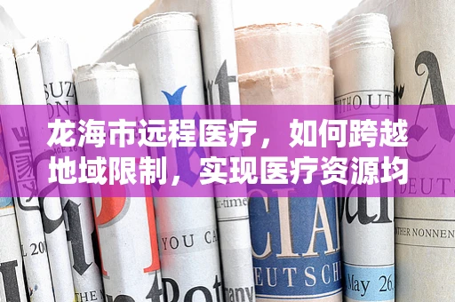 龙海市远程医疗，如何跨越地域限制，实现医疗资源均衡？